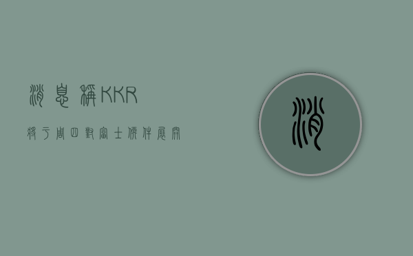 消息称KKR将于周四对富士软件展开要约收购，抢在贝恩资本之前