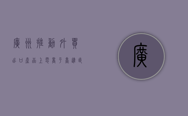 广州：推动外贸出口产品上电商平台、进直播间 不断拓展国内销售渠道